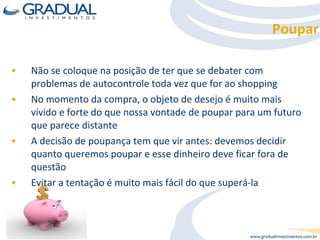 Não se coloque na posição de ter que se debater com problemas de autocontrole toda vez que for ao shopping No momento da compra, o objeto de desejo é muito mais vívido e forte do que nossa vontade de poupar para um futuro que parece distante A decisão de poupança tem que vir antes: devemos decidir quanto queremos poupar e esse dinheiro deve ficar fora de questão Evitar a tentação é muito mais fácil do que superá-la Poupar 