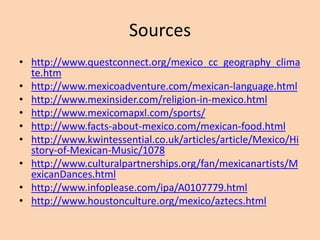 Sources
• http://www.questconnect.org/mexico_cc_geography_clima
te.htm
• http://www.mexicoadventure.com/mexican-language.html
• http://www.mexinsider.com/religion-in-mexico.html
• http://www.mexicomapxl.com/sports/
• http://www.facts-about-mexico.com/mexican-food.html
• http://www.kwintessential.co.uk/articles/article/Mexico/Hi
story-of-Mexican-Music/1078
• http://www.culturalpartnerships.org/fan/mexicanartists/M
exicanDances.html
• http://www.infoplease.com/ipa/A0107779.html
• http://www.houstonculture.org/mexico/aztecs.html
 