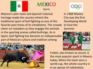 MEXICO
Sports
Futbol, also known as soccer, is
the most popular sport in Mexico
today. When the team wins a
world cup, the whole country is
in an uproar of celebration.
In 1968 Mexico
City was the first
Developing World
to host the
Summer
Olympics.
Mexico’s Latin roots and Spanish Colonial
heritage made the country inherit the
traditional sport of bull fighting as one of the
favorite past times of its inhabitants. The crowds
cheer on matadors as they engage the animals
in the sporting arenas called bullrings. As in
Spain, bull fighting has become an indispensable
part of Mexican culture and tradition among
later day sports.
 