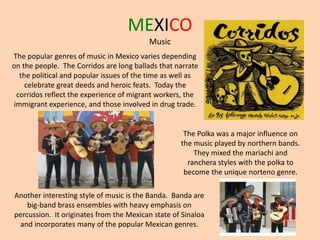 MEXICO
Music
The popular genres of music in Mexico varies depending
on the people. The Corridos are long ballads that narrate
the political and popular issues of the time as well as
celebrate great deeds and heroic feats. Today the
corridos reflect the experience of migrant workers, the
immigrant experience, and those involved in drug trade.
The Polka was a major influence on
the music played by northern bands.
They mixed the mariachi and
ranchera styles with the polka to
become the unique norteno genre.
Another interesting style of music is the Banda. Banda are
big-band brass ensembles with heavy emphasis on
percussion. It originates from the Mexican state of Sinaloa
and incorporates many of the popular Mexican genres.
 