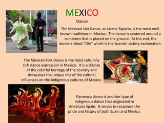 MEXICO
Dance
The Mexican Hat Dance, or Jarabe Tapatio, is the most well-
known traditions in Mexico. The dance is centered around a
sombrero that is placed on the ground. At the end, the
dancers shout “Ole” which is the Spanish victory exclamation.
The Mexican Folk Dance is the most culturally
rich dance expression in Mexico. It is a display
of the colorful heritage of the country and
showcases the unique mix of the cultural
influences on the indigenous cultures of Mexico.
Flamenco dance is another type of
indigenous dance that originated in
Andalusia Spain. It serves to recapture the
pride and history of both Spain and Mexico.
 
