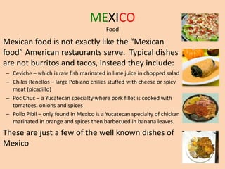 MEXICO
Food
Mexican food is not exactly like the “Mexican
food” American restaurants serve. Typical dishes
are not burritos and tacos, instead they include:
– Ceviche – which is raw fish marinated in lime juice in chopped salad
– Chiles Renellos – large Poblano chilies stuffed with cheese or spicy
meat (picadillo)
– Poc Chuc – a Yucatecan specialty where pork fillet is cooked with
tomatoes, onions and spices
– Pollo Pibil – only found in Mexico is a Yucatecan specialty of chicken
marinated in orange and spices then barbecued in banana leaves.
These are just a few of the well known dishes of
Mexico
 