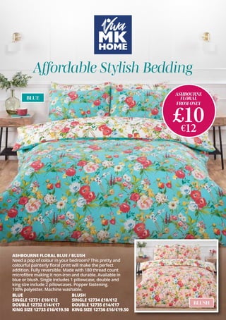 ASHBOURNE
FLORAL
FROM ONLY
£10
€12
ASHBOURNE FLORAL BLUE / BLUSH
Need a pop of colour in your bedroom? This pretty and
colourful painterly floral print will make the perfect
addition. Fully reversible. Made with 180 thread count
microfibre making it non-iron and durable. Available in
blue or blush. Single includes 1 pillowcase, double and
king size include 2 pillowcases. Popper fastening.
100% polyester. Machine washable.
BLUSH
SINGLE 12734 £10/€12
DOUBLE 12735 £14/€17
KING SIZE 12736 £16/€19.50
BLUE
SINGLE 12731 £10/€12
DOUBLE 12732 £14/€17
KING SIZE 12733 £16/€19.50
BLUE
BLUSH
Affordable Stylish Bedding
 