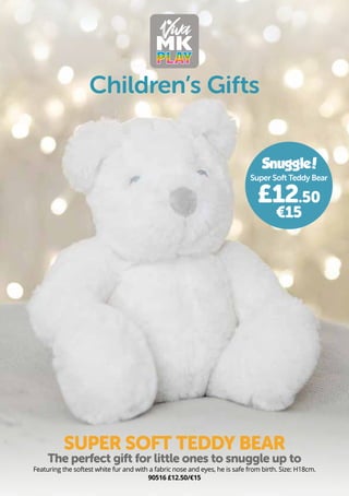 Children’s Gifts
Featuring the softest white fur and with a fabric nose and eyes, he is safe from birth. Size: H18cm.
90516 £12.50/€15
SUPER SOFT TEDDY BEAR
The perfect gift for little ones to snuggle up to
Super Soft Teddy Bear
£12.50
€15
Snuggle
!
 