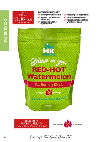 10 Love Life, Feel Good, Burn Fat
FAT
BURNING
£35/ €42
ONLY
£1.16/ €1.40
PER SERVING
RED HOT
WATERMELON
JUICY, REFRESHINGWATERMELON!
CONTAINS SERVINGS
FAT BURNERS WORK BY:
Raising metabolic rate
Helping the body use
fat for fuel
Increasing calorie
expenditure
✔
✔
✔
✔
✔
✔
Impairing fat absorption
Improving weight-loss
Increasing fat oxidation
whilst exercising
 