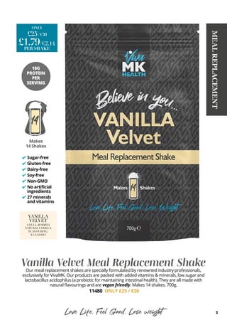 3
MEAL
REPLACEMENT
Vanilla Velvet Meal Replacement Shake
Our meal replacement shakes are specially formulated by renowned industry professionals,
exclusively for VivaMK. Our products are packed with added vitamins & minerals, low sugar and
lactobacillus acidophilus (a probiotic for maintaining intestinal health). They are all made with
natural flavourings and are vegan friendly. Makes 14 shakes. 700g.
11480 ONLY £25 / €30
VANILLA
VELVET
A FULL-BODIED,
NATURALVANILLA
FLAVOURING.
A CLASSIC!
Love Life, Feel Good, Lose weight
Sugar-free
Gluten-free
Dairy-free
Soy-free
Non-GMO
No artificial
ingredients
27 minerals
and vitamins
✔
✔
✔
✔
✔
✔
✔
£25/ €30
ONLY
/€2.14
£1.79
PER SHAKE
Makes
14 Shakes
18G
PROTEIN
PER
SERVING
 
