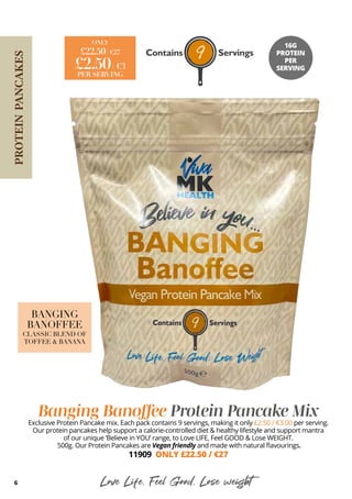 6
Banging Banoffee Protein Pancake Mix
Exclusive Protein Pancake mix. Each pack contains 9 servings, making it only £2.50 / €3.00 per serving.
Our protein pancakes help support a calorie-controlled diet & healthy lifestyle and support mantra
of our unique ‘Believe in YOU’ range, to Love LIFE, Feel GOOD & Lose WEIGHT.
500g. Our Protein Pancakes are Vegan friendly and made with natural flavourings.
11909 ONLY £22.50 / €27
Love Life, Feel Good, Lose weight
PROTEIN
PANCAKES
£22.50/ €27
ONLY
£2.50/ €3
PER SERVING
16G
PROTEIN
PER
SERVING
BANGING
BANOFFEE
CLASSIC BLEND OF
TOFFEE & BANANA
 