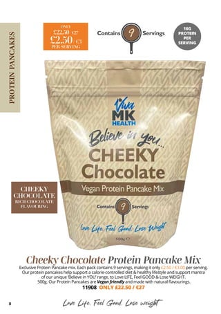 Cheeky Chocolate Protein Pancake Mix
Exclusive Protein Pancake mix. Each pack contains 9 servings, making it only £2.50 / €3.00 per serving.
Our protein pancakes help support a calorie-controlled diet & healthy lifestyle and support mantra
of our unique ‘Believe in YOU’ range, to Love LIFE, Feel GOOD & Lose WEIGHT.
500g. Our Protein Pancakes are Vegan friendly and made with natural flavourings.
11908 ONLY £22.50 / €27
Love Life, Feel Good, Lose weight
£22.50/ €27
ONLY
£2.50/ €3
PER SERVING
16G
PROTEIN
PER
SERVING
8
PROTEIN
PANCAKES
CHEEKY
CHOCOLATE
RICH CHOCOLATE
FLAVOURING
 
