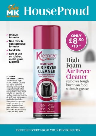 HouseProud
KLEENEZE
AIR FRYER CLEANER
The Kleeneze High
Foam Air Fryer Cleaner
is a clever powerful
cleaning formula that
outperforms all other
products giving amazing
results, yet is gentle on
surface coatings. Ideal for
all air fryers, microwaves
and induction hobs.
Formulated to remove
tough burnt-on food
stains & grease from
your appliance. 300ml.
(£2.83/€3.50 per 100ml).
12441 £8.50/€10.50
✔ Unique
formula
✔ Non toxic &
non-corrosive
formula
✔ Food Safe
✔ Safe to use
on rubber,
metal, glass
& plastic
ONLY
£8.50
€10.50
High
Foam
Air Fryer
Cleaner
removes tough
burnt-on food
stains & grease
FREE DELIVERY FROM YOUR DISTRIBUTOR
 