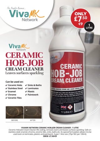 The Peoples Business...
The Peoples Business...
Welcome to...
The Peoples Business...
The Peoples Business...
Welcome to...
VIVAMK NETWORK CERAMIC HOB-JOB CREAM CLEANER - 1 LITRE
Ceramic Hob-Job Cream Cleaner lifts soiling, removes stains and leaves surfaces sparkling. Safe on
stainless steel, enamel, chrome, ceramic tiles, sinks, baths etc. Its special formulation allows it to be
used even on laminates, plastics and paintwork. Super 1 litre size. (75p/ 90¢ per 100ml).
50030 £7.50/€9
BEFORE AFTER
	✔ Ceramic Hobs
	✔ Stainless Steel
	✔ Enamel
	✔ Chrome
	✔ Ceramic Tiles
Can be used on:
	✔ Sinks & Baths
	✔ Laminates
	✔ Plastic
	✔ Paintwork
ONLY
£7.50
€9
CERAMIC
HOB-JOBCREAM CLEANER
Leaves surfaces sparkling
1
LITRE
 