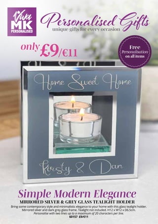 Personalised Gifts
unique gifts for every occasion
Simple Modern Elegance
MIRRORED SILVER & GREY GLASS TEALIGHT HOLDER
Bring some contemporary style and minimalistic elegance to your home with this glass tealight holder.
Mirrored silver and dark grey glass frame. Tealight not included. H12 x W12 x D6.5cm.
Personalise with two lines up to a maximum of 20 characters per line.
60157 £9/€11
Free
Personalisation
on all items
£9/€11
only
 