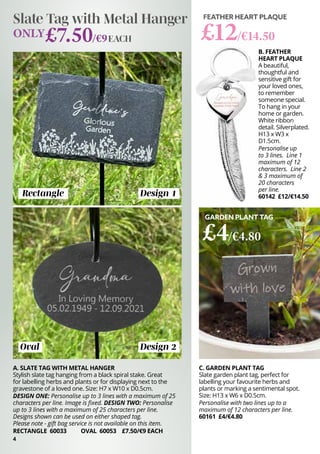 B. FEATHER
HEART PLAQUE
A beautiful,
thoughtful and
sensitive gift for
your loved ones,
to remember
someone special.
To hang in your
home or garden.
White ribbon
detail. Silverplated.
H13 x W3 x
D1.5cm.
Personalise up
to 3 lines. Line 1
maximum of 12
characters. Line 2
& 3 maximum of
20 characters
per line.
60142 £12/€14.50
FEATHER HEART PLAQUE
£12/€14.50
4
Rectangle
Oval
A. SLATE TAG WITH METAL HANGER
Stylish slate tag hanging from a black spiral stake. Great
for labelling herbs and plants or for displaying next to the
gravestone of a loved one. Size: H7 x W10 x D0.5cm.
DESIGN ONE: Personalise up to 3 lines with a maximum of 25
characters per line. Image is fixed. DESIGN TWO: Personalise
up to 3 lines with a maximum of 25 characters per line.
Designs shown can be used on either shaped tag.
Please note - gift bag service is not available on this item.
RECTANGLE 60033 OVAL 60053 £7.50/€9 EACH
Slate Tag with Metal Hanger
ONLY£7.50/€9
Design 1
Design 2
EACH
C. GARDEN PLANT TAG
Slate garden plant tag, perfect for
labelling your favourite herbs and
plants or marking a sentimental spot.
Size: H13 x W6 x D0.5cm.
Personalise with two lines up to a
maximum of 12 characters per line.
60161 £4/€4.80
GARDEN PLANT TAG
£4/€4.80
 