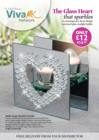 HEART GLASS TEALIGHT HOLDER
Create a shimmering atmosphere at home with this
mirror glass single tealight holder. Mirrored silver glass
for maximum light dispersal. Faceted crystal bead heart
shaped window. Single tealight holder cup.
(Tealight not included). Size: H12 x W12 x D7cm.
11362 £12/€14.50
FREE DELIVERY FROM YOUR DISTRIBUTOR
The Glass Heart
that sparkles
A contemporary heart design
mirrored glass tealight holder
ONLY
£12
€14.50
The Peoples Business...
The Peoples Business...
Welcome to...
 