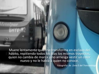 Muere lentamente quien se transforma en esclavo del hábito, repitiendo todos los días los mismos trayectos, quien no cambia de marca y no arriesga vestir un color nuevo y no le habla a quien no conoce.  Fotografía  de  Zona E del Transantiago