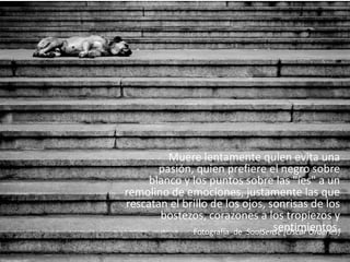 Muere lentamente quien evita una pasión, quien prefiere el negro sobre blanco y los puntos sobre las "íes" a un remolino de emociones, justamente las que rescatan el brillo de los ojos, sonrisas de los bostezos, corazones a los tropiezos y sentimientos.  Fotografía  de  SoulSense [Oscar Ordenes]