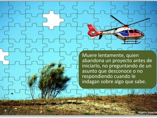 Muere lentamente, quien abandona un proyecto antes de iniciarlo, no preguntando de un asunto que desconoce o no respondiendo cuando le indagan sobre algo que sabe. 