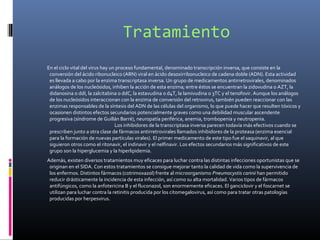 Tratamiento
En el ciclo vital del virus hay un proceso fundamental, denominado transcripción inversa, que consiste en la
conversión del ácido ribonucleico (ARN) viral en ácido desoxirribonucleico de cadena doble (ADN). Esta actividad
es llevada a cabo por la enzima transcriptasa inversa. Un grupo de medicamentos antirretrovirales, denominados
análogos de los nucleósidos, inhiben la acción de esta enzima; entre éstos se encuentran la zidovudina o AZT, la
didanosina o ddI, la zalcitabina o ddC, la estavudina o d4T, la lamivudina o 3TC y el tenofovir. Aunque los análogos
de los nucleósidos interaccionan con la enzima de conversión del retrovirus, también pueden reaccionar con las
enzimas responsables de la síntesis del ADN de las células del organismo, lo que puede hacer que resulten tóxicos y
ocasionen distintos efectos secundarios potencialmente graves como una debilidad muscular ascendente
progresiva (síndrome de Guillán Barré), neuropatía periférica, anemia, trombopenia y neutropenia.
Los inhibidores de la transcriptasa inversa parecen todavía más efectivos cuando se
prescriben junto a otra clase de fármacos antirretrovirales llamados inhibidores de la proteasa (enzima esencial
para la formación de nuevas partículas virales). El primer medicamento de este tipo fue el saquinavir, al que
siguieron otros como el ritonavir, el indinavir y el nelfinavir. Los efectos secundarios más significativos de este
grupo son la hiperglucemia y la hiperlipidemia.
Además, existen diversos tratamientos muy eficaces para luchar contra las distintas infecciones oportunistas que se
originan en el SIDA. Con estos tratamientos se consigue mejorar tanto la calidad de vida como la supervivencia de
los enfermos. Distintos fármacos (cotrimoxazol) frente al microorganismo Pneumocystis carinii han permitido
reducir drásticamente la incidencia de esta infección, así como su alta mortalidad. Varios tipos de fármacos
antifúngicos, como la anfotericina B y el fluconazol, son enormemente eficaces. El ganciclovir y el foscarnet se
utilizan para luchar contra la retinitis producida por los citomegalovirus, así como para tratar otras patologías
producidas por herpesvirus.
 