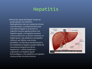 Hepatitis
inflamación aguda del hígado. Puede ser
producida por una infección,
habitualmente viral, por sustancias tóxicas
o por fármacos. La sustancia tóxica que
más daña el hígado es el alcohol: la
ingestión excesiva aguda produce una
hepatitis aguda, y la ingestión excesiva
crónica produce en un primer momento un
hígado graso, más adelante una hepatitis
crónica y, por último, una cirrosis
alcohólica. Los fármacos de eliminación o
de metabolismo hepático pueden dañar los
mecanismos bioquímicos de los
hepatocitos —células hepáticas—
originando una hepatitis aguda
farmacológica y más adelante una hepatitis
crónica similar a la de los tóxicos.
 