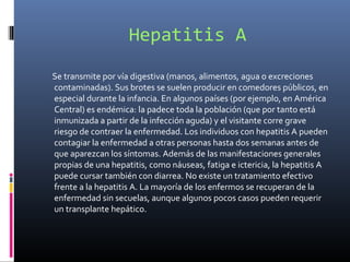 Hepatitis A
Se transmite por vía digestiva (manos, alimentos, agua o excreciones
contaminadas). Sus brotes se suelen producir en comedores públicos, en
especial durante la infancia. En algunos países (por ejemplo, en América
Central) es endémica: la padece toda la población (que por tanto está
inmunizada a partir de la infección aguda) y el visitante corre grave
riesgo de contraer la enfermedad. Los individuos con hepatitis A pueden
contagiar la enfermedad a otras personas hasta dos semanas antes de
que aparezcan los síntomas. Además de las manifestaciones generales
propias de una hepatitis, como náuseas, fatiga e ictericia, la hepatitis A
puede cursar también con diarrea. No existe un tratamiento efectivo
frente a la hepatitis A. La mayoría de los enfermos se recuperan de la
enfermedad sin secuelas, aunque algunos pocos casos pueden requerir
un transplante hepático.
 
