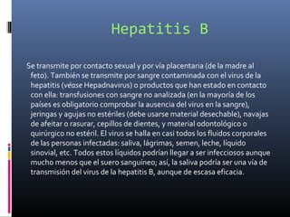 Hepatitis B
Se transmite por contacto sexual y por vía placentaria (de la madre al
feto). También se transmite por sangre contaminada con el virus de la
hepatitis (véase Hepadnavirus) o productos que han estado en contacto
con ella: transfusiones con sangre no analizada (en la mayoría de los
países es obligatorio comprobar la ausencia del virus en la sangre),
jeringas y agujas no estériles (debe usarse material desechable), navajas
de afeitar o rasurar, cepillos de dientes, y material odontológico o
quirúrgico no estéril. El virus se halla en casi todos los fluidos corporales
de las personas infectadas: saliva, lágrimas, semen, leche, líquido
sinovial, etc. Todos estos líquidos podrían llegar a ser infecciosos aunque
mucho menos que el suero sanguíneo; así, la saliva podría ser una vía de
transmisión del virus de la hepatitis B, aunque de escasa eficacia.
 