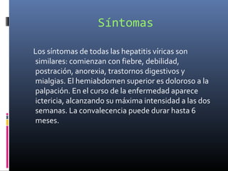 Síntomas
Los síntomas de todas las hepatitis víricas son
similares: comienzan con fiebre, debilidad,
postración, anorexia, trastornos digestivos y
mialgias. El hemiabdomen superior es doloroso a la
palpación. En el curso de la enfermedad aparece
ictericia, alcanzando su máxima intensidad a las dos
semanas. La convalecencia puede durar hasta 6
meses.
 