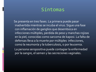 Síntomas
Se presenta en tres fases. La primera puede pasar
inadvertida mientras se incuba el virus. Sigue una fase
con inflamación de ganglios que desemboca en
infecciones múltiples, perdida de peso y manchas rojizas
en la piel, conocidas como sarcoma de kaposi. La falta de
defensas lleva a la muerte por múltiples infecciones,
como la neumonía y la tuberculosis, o por leucemia.
La persona seropositiva puede contagiar la enfermedad
por la sangre, el semen y las secreciones vaginales.
 