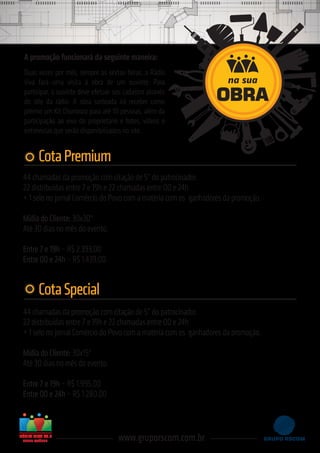 44 chamadas da promoção com citação de 5” do patrocinador.
22 distribuídas entre 7 e 19h e 22 chamadas entre 00 e 24h
+ 1 selo no jornal Comércio do Povo com a matéria com os ganhadores da promoção.
Mídia do Cliente: 30x30"
Até 30 dias no mês do evento.
Entre 7 e 19h – R$ 2.393,00
Entre 00 e 24h – R$ 1.439,00
CotaPremium
A promoção funcionará da seguinte maneira:
Duas vezes por mês, sempre às sextas-feiras, a Rádio
Viva fará uma visita à obra de um ouvinte. Para
participar, o ouvinte deve efetuar seu cadastro através
do site da rádio. A obra sorteada irá receber como
prêmio um Kit Churrasco para até 10 pessoas, além da
participação ao vivo do proprietário e fotos, vídeos e
entrevistas que serão disponibilizados no site.
www.gruporscom.com.br
44 chamadas da promoção com citação de 5” do patrocinador.
22 distribuídas entre 7 e 19h e 22 chamadas entre 00 e 24h
+ 1 selo no jornal Comércio do Povo com a matéria com os ganhadores da promoção.
Mídia do Cliente: 30x15"
Até 30 dias no mês do evento.
Entre 7 e 19h – R$ 1.995,00
Entre 00 e 24h – R$ 1.280,00
CotaSpecial
SERRA GAÚCHA
na sua
OBRA
 