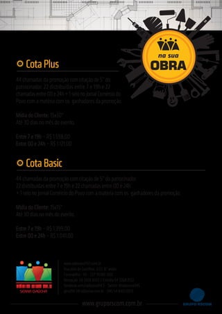 44 chamadas da promoção com citação de 5” do
patrocinador. 22 distribuídas entre 7 e 19h e 22
chamadas entre 00 e 24h + 1 selo no jornal Comércio do
Povo com a matéria com os ganhadores da promoção.
Mídia do Cliente: 15x30"
Até 30 dias no mês do evento.
Entre 7 e 19h – R$ 1.598,00
Entre 00 e 24h – R$ 1.121,00
CotaPlus
44 chamadas da promoção com citação de 5” do patrocinador.
22 distribuídas entre 7 e 19h e 22 chamadas entre 00 e 24h
+ 1 selo no jornal Comércio do Povo com a matéria com os ganhadores da promoção.
Mídia do Cliente: 15x15"
Até 30 dias no mês do evento.
Entre 7 e 19h – R$ 1.399,00
Entre 00 e 24h – R$ 1.041,00
CotaBasic
www.radioviva945.com.br
Rua Júlio de Castilhos, 651/ 8° andar
Farroupilha - RS - CEP 95180-000
Recepção: 54 3268.8100 / Estúdio 54 3268.8122
facebook.com/radioviva94.5 - Twitter @radioviva945
geral94.5@radioviva.com.br - SMS 54 8401.0013SERRA GAÚCHA
www.gruporscom.com.br
na sua
OBRA
 