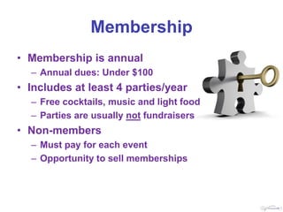 Membership
• Membership is annual
  – Annual dues: Under $100
• Includes at least 4 parties/year
  – Free cocktails, music and light food
  – Parties are usually not fundraisers
• Non-members
  – Must pay for each event
  – Opportunity to sell memberships
 