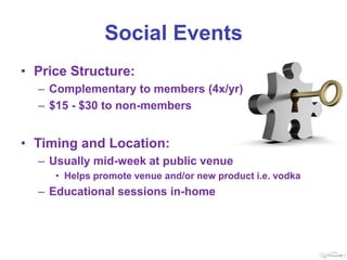 Social Events
• Price Structure:
  – Complementary to members (4x/yr)
  – $15 - $30 to non-members


• Timing and Location:
  – Usually mid-week at public venue
     • Helps promote venue and/or new product i.e. vodka
  – Educational sessions in-home
 