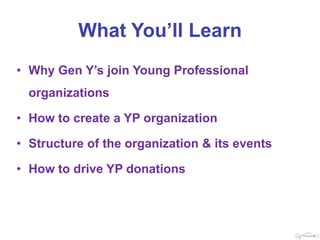 What You’ll Learn
• Why Gen Y’s join Young Professional
  organizations

• How to create a YP organization

• Structure of the organization & its events

• How to drive YP donations
 