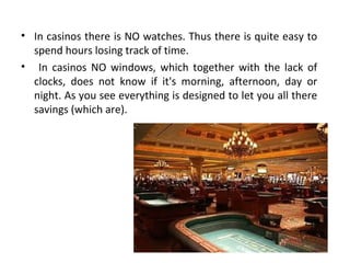 • In casinos there is NO watches. Thus there is quite easy to
spend hours losing track of time.
• In casinos NO windows, which together with the lack of
clocks, does not know if it's morning, afternoon, day or
night. As you see everything is designed to let you all there
savings (which are).

 