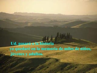  Ud. pasará a la historia  yo quedaré en la memoria de miles de niños, jòvenes y adultos.   