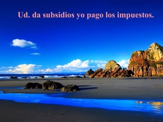 Ud. da subsidios yo pago los impuestos.
 