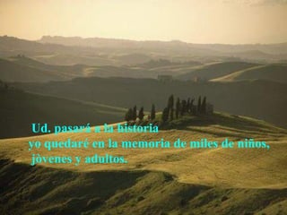Ud. pasará a la historia
yo quedaré en la memoria de miles de niños,
 jòvenes y adultos.
 