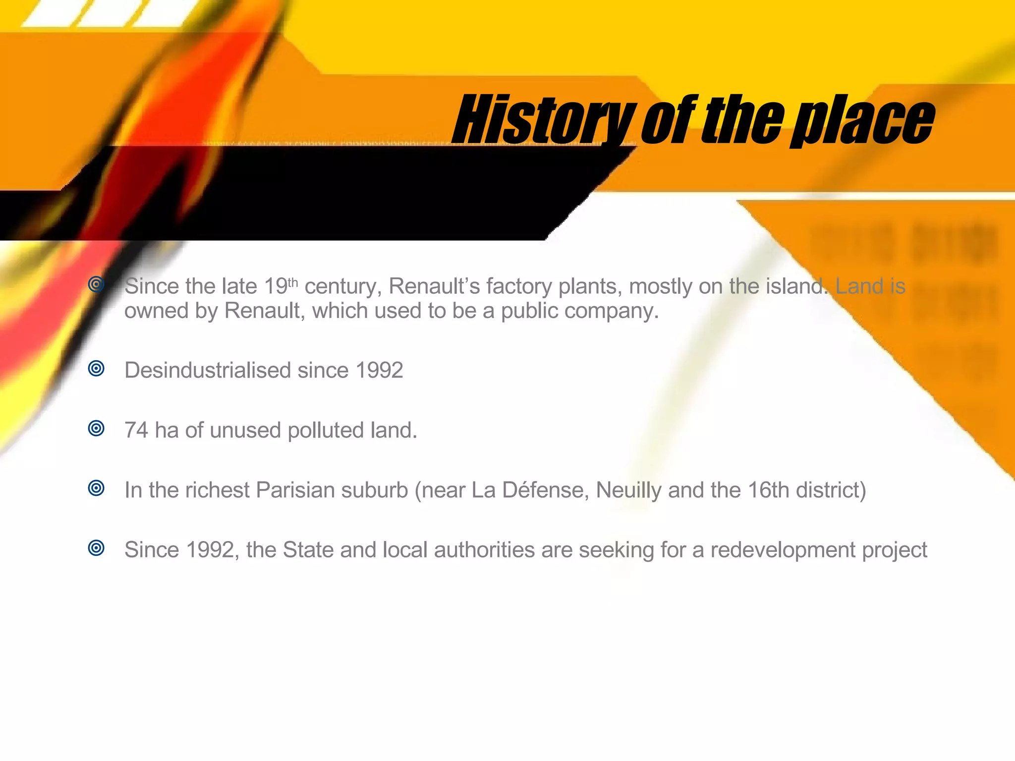 History of the place Since the late 19 th  century, Renault’s factory plants, mostly on the island. Land is owned by Renault, which used to be a public company. Desindustrialised since 1992 74 ha of unused polluted land.  In the richest Parisian suburb (near La Défense, Neuilly and the 16th district) Since 1992, the State and local authorities are seeking for a redevelopment project 