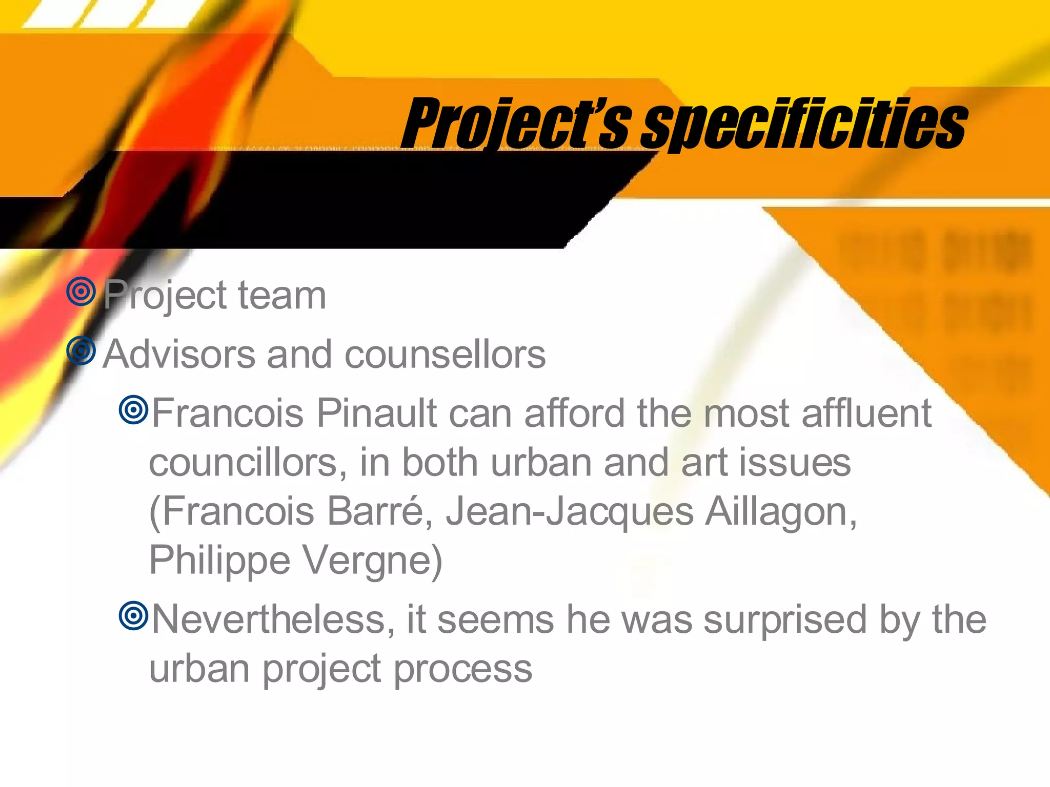 Project’s specificities Project team  Advisors and counsellors Francois Pinault can afford the most affluent councillors, in both urban and art issues (Francois Barré, Jean-Jacques Aillagon, Philippe Vergne) Nevertheless, it seems he was surprised by the urban project process 