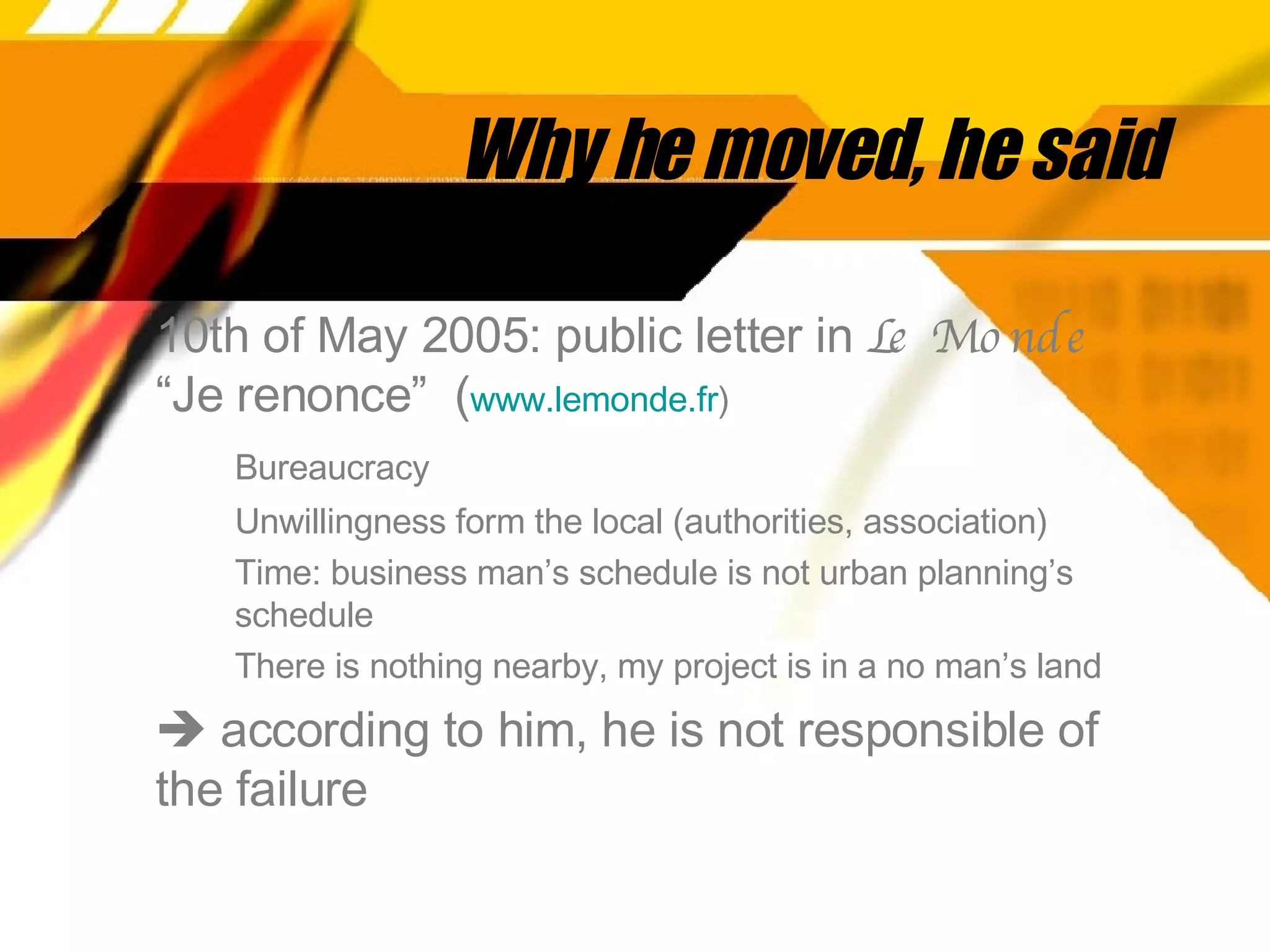 Why he moved, he said 10th of May 2005: public letter in  Le Monde  “Je renonce”  ( www. lemonde . fr )   Bureaucracy Unwillingness form the local (authorities, association) Time: business man’s schedule is not urban planning’s  schedule There is nothing nearby, my project is in a no man’s land    according to him, he is not responsible of the failure 