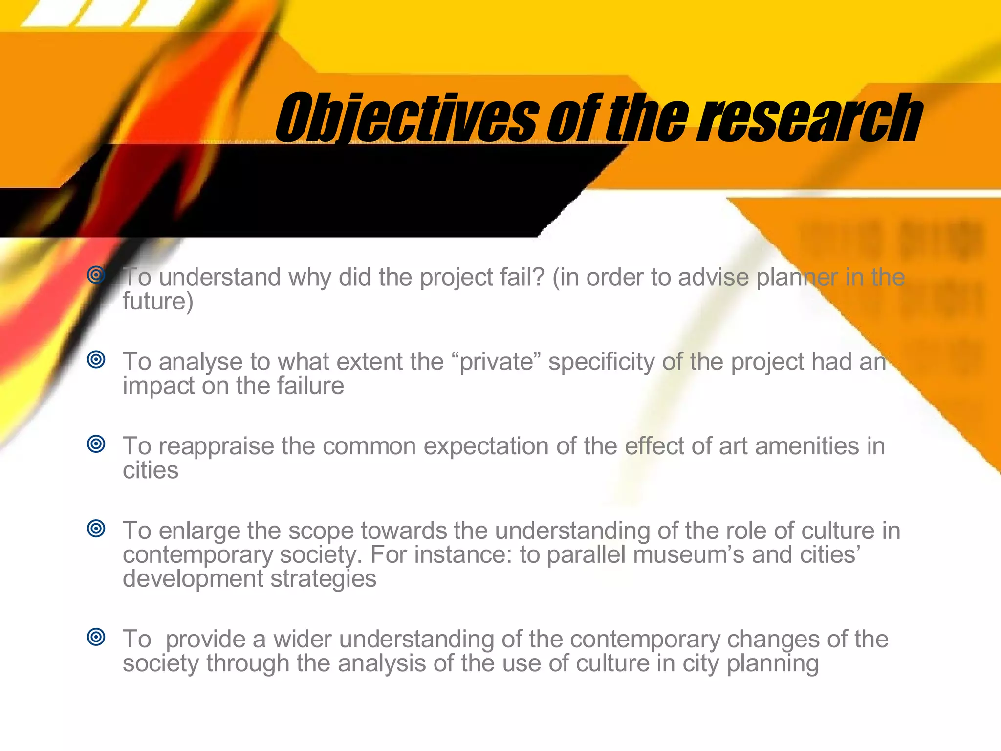 Objectives of the research To understand why did the project fail? (in order to advise planner in the future) To analyse to what extent the “private” specificity of the project had an impact on the failure To reappraise the common expectation of the effect of art amenities in cities To enlarge the scope towards the understanding of the role of culture in contemporary society. For instance: to parallel museum’s and cities’ development strategies To  provide a wider understanding of the contemporary changes of the society through the analysis of the use of culture in city planning 
