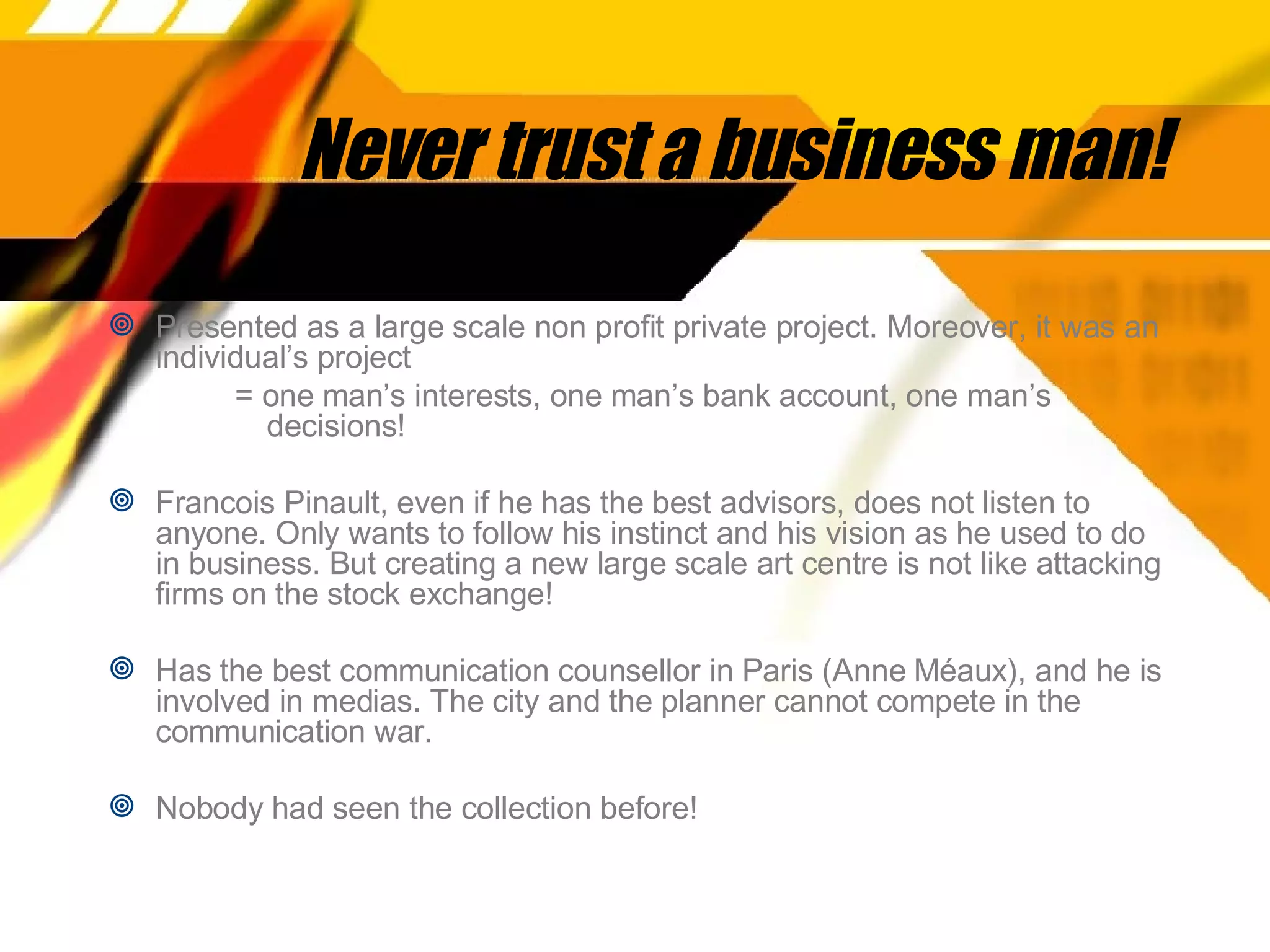 Never trust a business man! Presented as a large scale non profit private project. Moreover, it was an individual’s project  = one man’s interests, one man’s bank account, one man’s decisions! Francois Pinault, even if he has the best advisors, does not listen to anyone. Only wants to follow his instinct and his vision as he used to do in business. But creating a new large scale art centre is not like attacking firms on the stock exchange!  Has the best communication counsellor in Paris (Anne Méaux), and he is involved in medias. The city and the planner cannot compete in the communication war. Nobody had seen the collection before!  