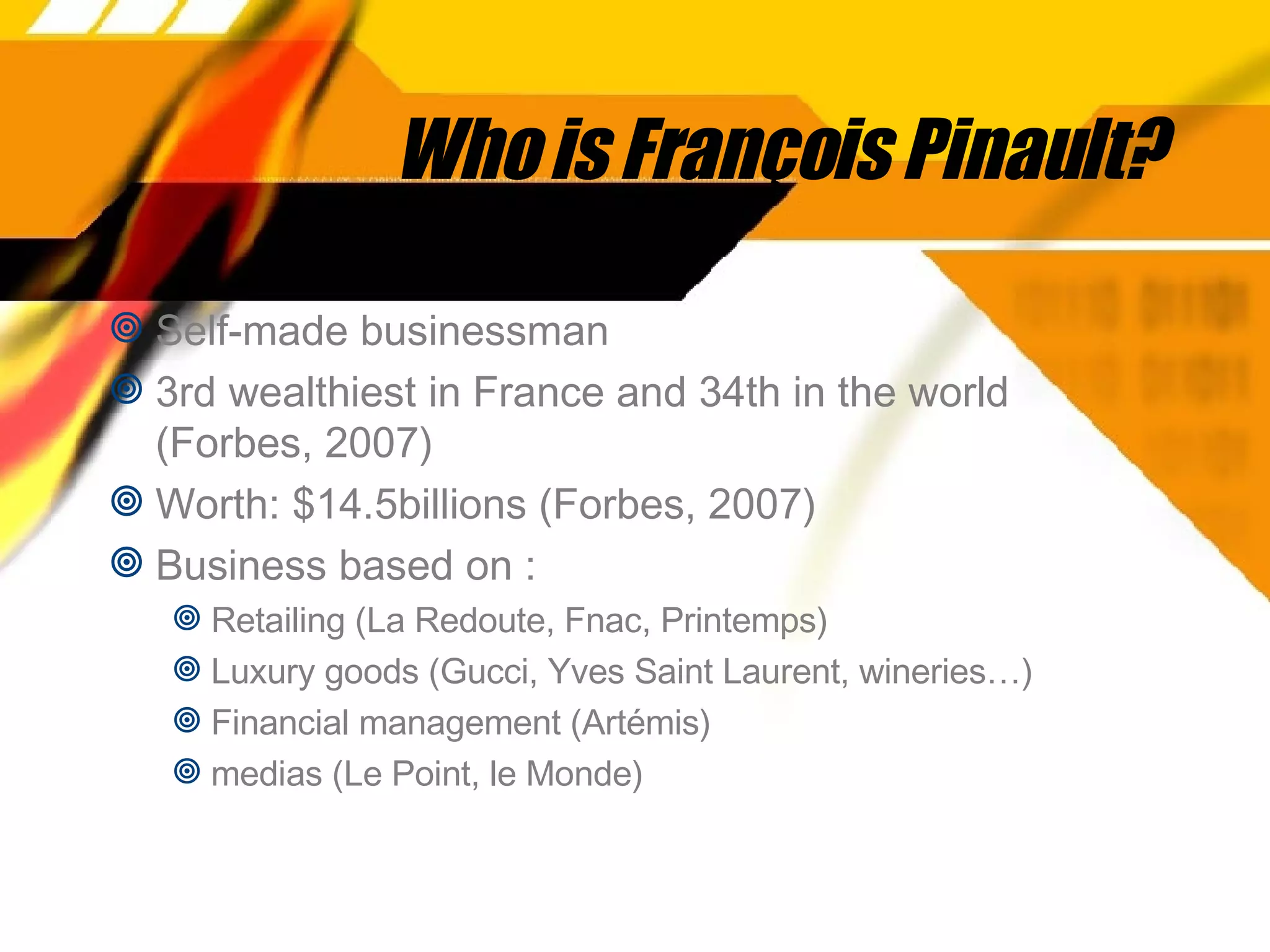 Who is François Pinault? Self-made businessman 3rd wealthiest in France and 34th in the world (Forbes, 2007) Worth: $14.5billions (Forbes, 2007) Business based on : Retailing (La Redoute, Fnac, Printemps)  Luxury goods (Gucci, Yves Saint Laurent, wineries…)  Financial management (Artémis) medias (Le Point, le Monde) 