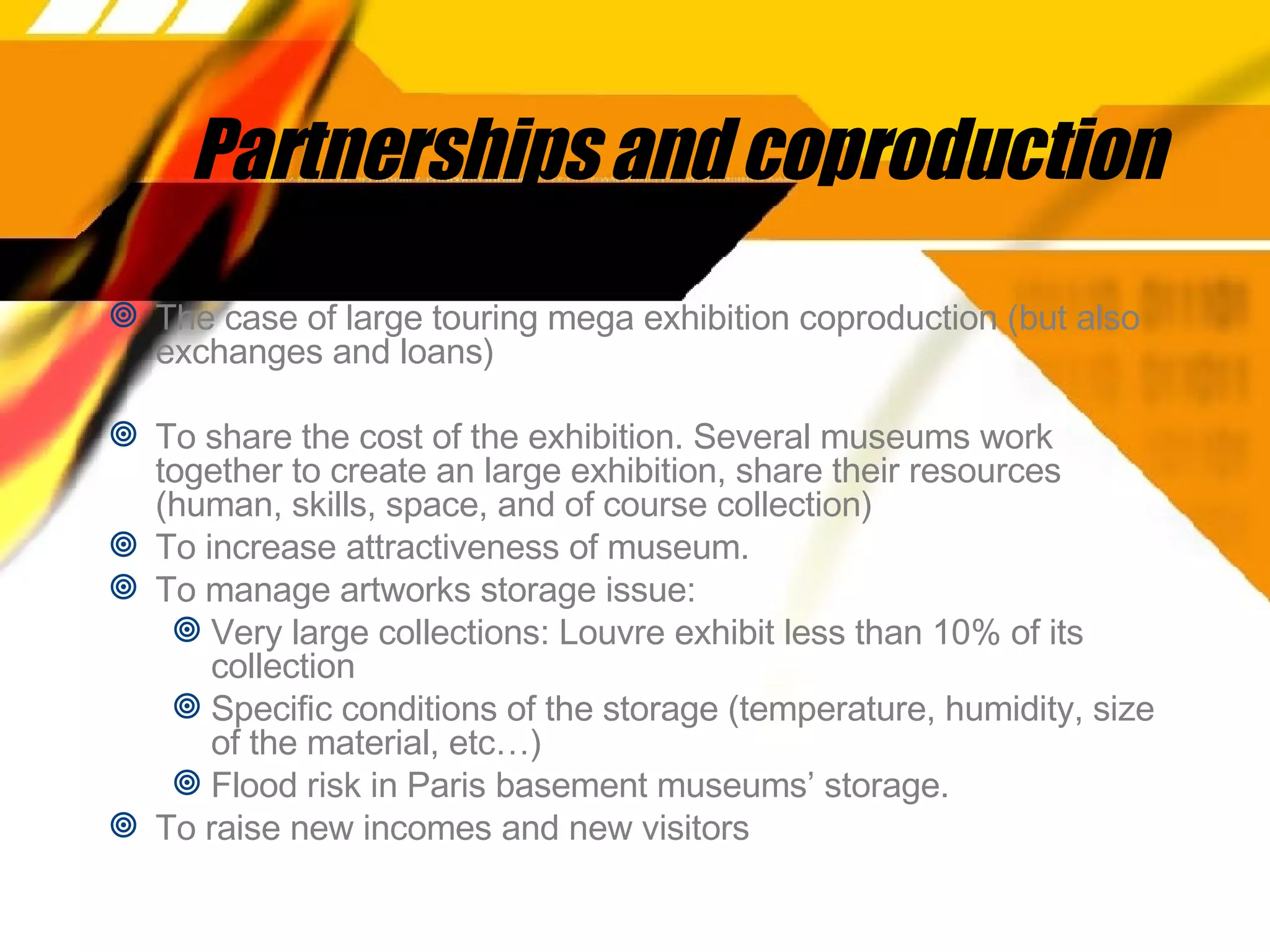 Partnerships and coproduction The case of large touring mega exhibition coproduction (but also exchanges and loans) To share the cost of the exhibition. Several museums work together to create an large exhibition, share their resources (human, skills, space, and of course collection) To increase attractiveness of museum.  To manage artworks storage issue:  Very large collections: Louvre exhibit less than 10% of its collection Specific conditions of the storage (temperature, humidity, size of the material, etc…)  Flood risk in Paris basement museums’ storage. To raise new incomes and new visitors 