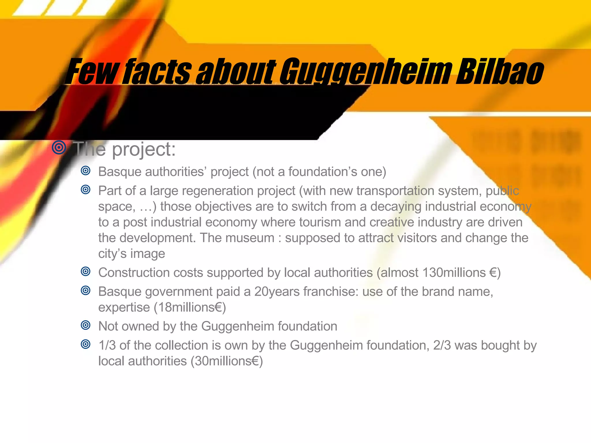 Few facts about Guggenheim Bilbao The project:  Basque authorities’ project (not a foundation’s one) Part of a large regeneration project (with new transportation system, public space, …) those objectives are to switch from a decaying industrial economy to a post industrial economy where tourism and creative industry are driven the development. The museum : supposed to attract visitors and change the city’s image Construction costs supported by local authorities (almost 130millions €) Basque government paid a 20years franchise: use of the brand name, expertise (18millions€) Not owned by the Guggenheim foundation 1/3 of the collection is own by the Guggenheim foundation, 2/3 was bought by local authorities (30millions€) 