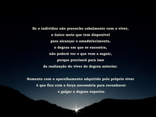 Se o indivíduo não preenche cabalmente com o viver,
o único meio que tem disponível
para alcançar o amadurecimento,
o degrau em que se encontra,
não poderá ver o que vem a seguir,
porque precisará para isso
da realização do viver do degrau anterior.
Somente com o aparelhamento adquirido pelo próprio viver
é que fica com a força necessária para reconhecer
e galgar o degrau superior.
 