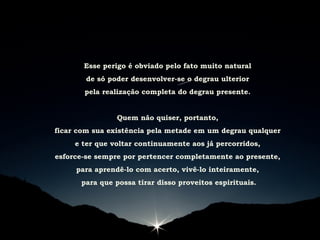 Esse perigo é obviado pelo fato muito natural
de só poder desenvolver-se o degrau ulterior
pela realização completa do degrau presente.
Quem não quiser, portanto,
ficar com sua existência pela metade em um degrau qualquer
e ter que voltar continuamente aos já percorridos,
esforce-se sempre por pertencer completamente ao presente,
para aprendê-lo com acerto, vivê-lo inteiramente,
para que possa tirar disso proveitos espirituais.
 