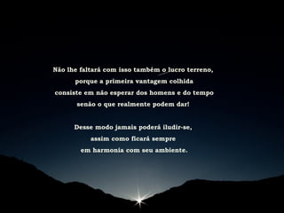 Não lhe faltará com isso também o lucro terreno,
porque a primeira vantagem colhida
consiste em não esperar dos homens e do tempo
senão o que realmente podem dar!
Desse modo jamais poderá iludir-se,
assim como ficará sempre
em harmonia com seu ambiente.
 