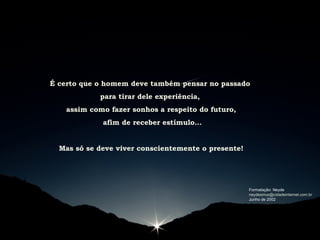 É certo que o homem deve também pensar no passado
para tirar dele experiência,
assim como fazer sonhos a respeito do futuro,
afim de receber estímulo...
Mas só se deve viver conscientemente o presente!
Formatação: Neyde
neydesirius@cidadeinternet.com.br
Junho de 2002
 