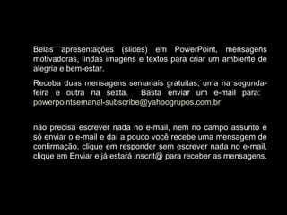 Belas apresentações (slides) em PowerPoint, mensagens
motivadoras, lindas imagens e textos para criar um ambiente de
alegria e bem-estar.
Receba duas mensagens semanais gratuitas, uma na segunda-
feira e outra na sexta. Basta enviar um e-mail para:
powerpointsemanal-subscribe@yahoogrupos.com.br
não precisa escrever nada no e-mail, nem no campo assunto é
só enviar o e-mail e daí a pouco você recebe uma mensagem de
confirmação, clique em responder sem escrever nada no e-mail,
clique em Enviar e já estará inscrit@ para receber as mensagens.
 