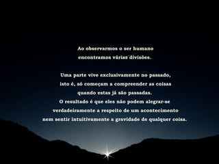 Ao observarmos o ser humano
encontramos várias divisões.
Uma parte vive exclusivamente no passado,
isto é, só começam a compreender as coisas
quando estas já são passadas.
O resultado é que eles não podem alegrar-se
verdadeiramente a respeito de um acontecimento
nem sentir intuitivamente a gravidade de qualquer coisa.
 