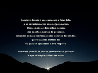 Somente depois é que começam a falar dela,
a se entusiasmarem ou a se lastimarem.
Desse modo se descuidam sempre
dos acontecimentos do presente,
ocupados com as conversas sobre os fatos decorridos,
quer seja para lastimá-los
ou para se aprazerem a seu respeito.
Somente quando as coisas pertencem ao passado
é que começam a dar-lhes valor.
 